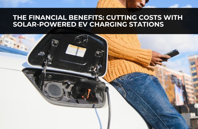 The Financial Benefits of Electrice Vehicle Charging Stations: Cutting Costs with Solar-Powered EV Charging Stations